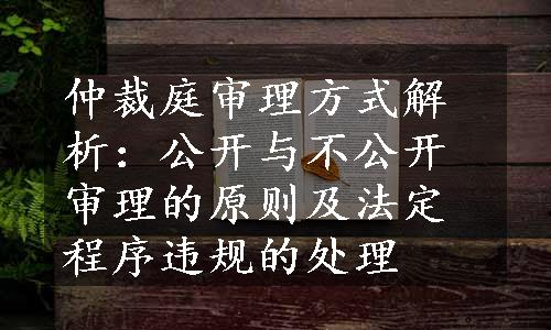 仲裁庭审理方式解析：公开与不公开审理的原则及法定程序违规的处理