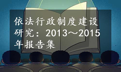 依法行政制度建设研究：2013～2015年报告集