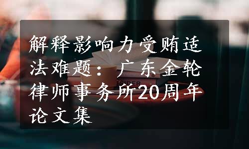 解释影响力受贿适法难题：广东金轮律师事务所20周年论文集