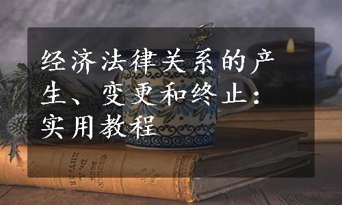 经济法律关系的产生、变更和终止：实用教程