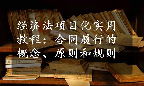 经济法项目化实用教程：合同履行的概念、原则和规则