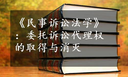 《民事诉讼法学》：委托诉讼代理权的取得与消灭