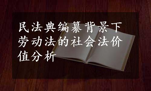 民法典编纂背景下劳动法的社会法价值分析