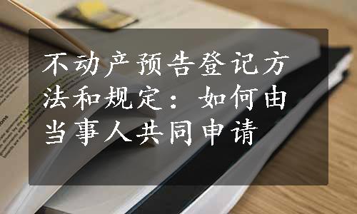 不动产预告登记方法和规定：如何由当事人共同申请