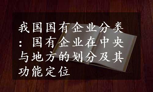 我国国有企业分类：国有企业在中央与地方的划分及其功能定位