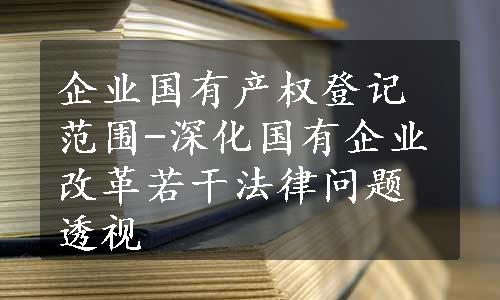 企业国有产权登记范围-深化国有企业改革若干法律问题透视