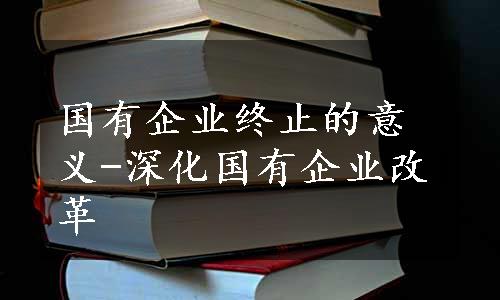 国有企业终止的意义-深化国有企业改革