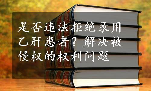 是否违法拒绝录用乙肝患者？解决被侵权的权利问题