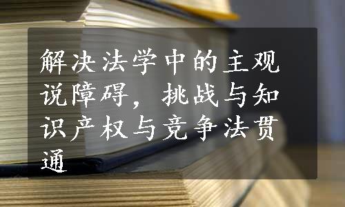 解决法学中的主观说障碍，挑战与知识产权与竞争法贯通