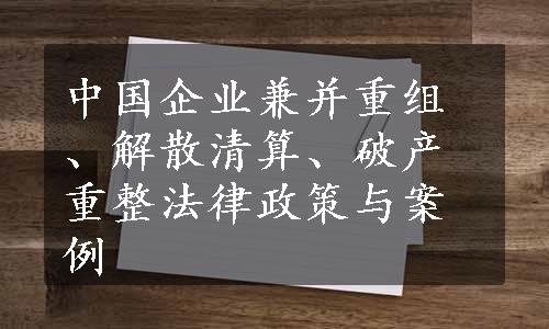 中国企业兼并重组、解散清算、破产重整法律政策与案例