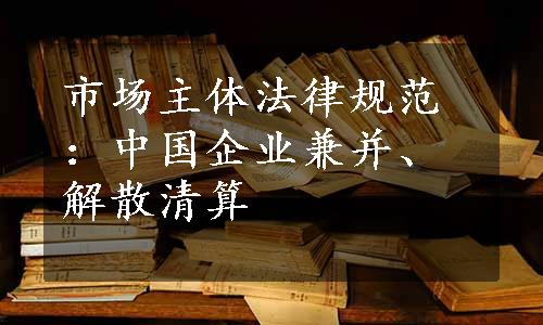 市场主体法律规范：中国企业兼并、解散清算