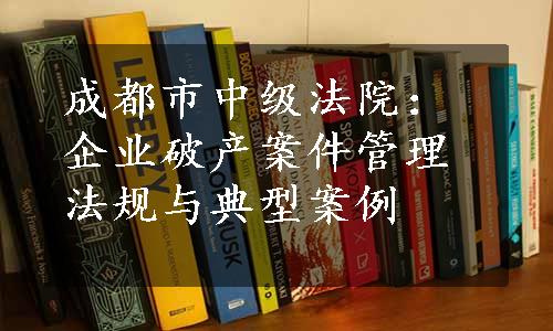 成都市中级法院：企业破产案件管理法规与典型案例