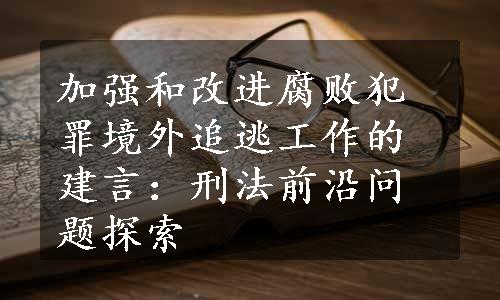 加强和改进腐败犯罪境外追逃工作的建言：刑法前沿问题探索