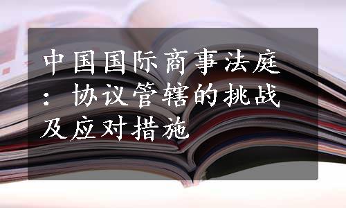 中国国际商事法庭：协议管辖的挑战及应对措施