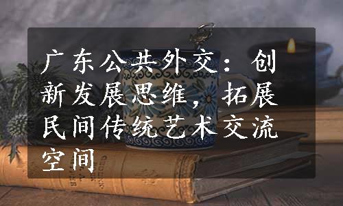 广东公共外交：创新发展思维，拓展民间传统艺术交流空间