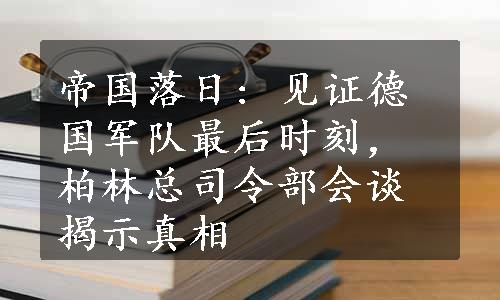 帝国落日: 见证德国军队最后时刻，柏林总司令部会谈揭示真相