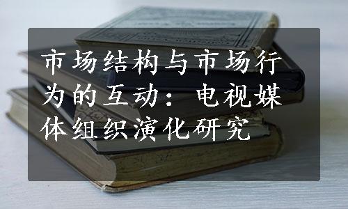 市场结构与市场行为的互动：电视媒体组织演化研究