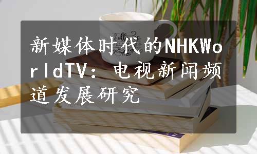 新媒体时代的NHKWorldTV：电视新闻频道发展研究