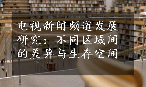 电视新闻频道发展研究：不同区域间的差异与生存空间