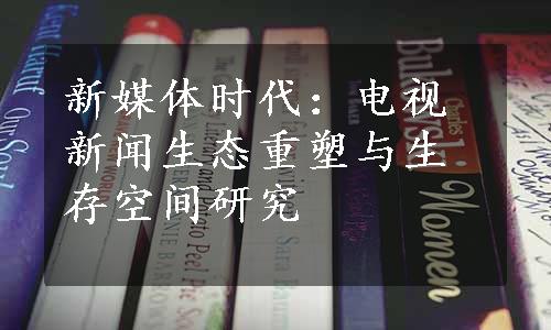 新媒体时代：电视新闻生态重塑与生存空间研究