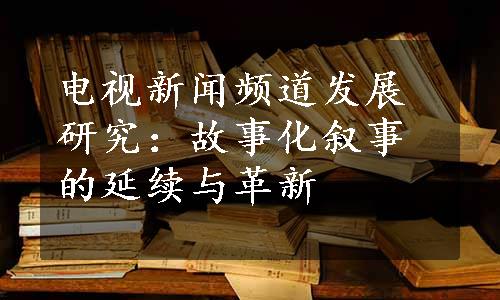 电视新闻频道发展研究：故事化叙事的延续与革新