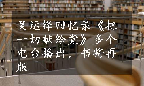 吴运铎回忆录《把一切献给党》多个电台播出，书将再版