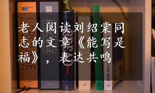 老人阅读刘绍棠同志的文章《能写是福》，表达共鸣