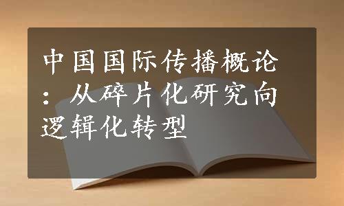 中国国际传播概论：从碎片化研究向逻辑化转型