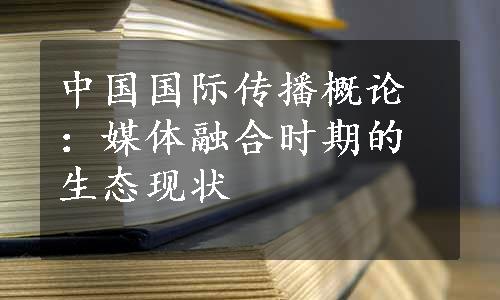 中国国际传播概论：媒体融合时期的生态现状