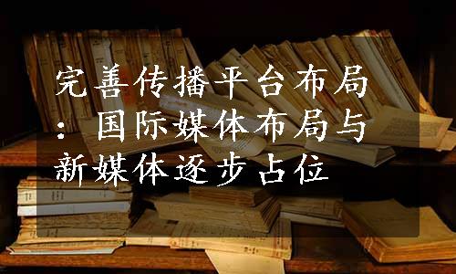 完善传播平台布局：国际媒体布局与新媒体逐步占位