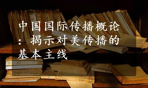 中国国际传播概论：揭示对美传播的基本主线