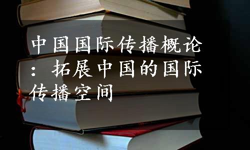 中国国际传播概论：拓展中国的国际传播空间