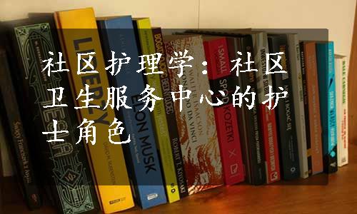 社区护理学：社区卫生服务中心的护士角色