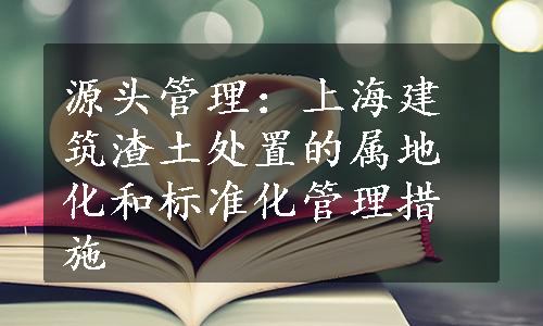 源头管理：上海建筑渣土处置的属地化和标准化管理措施