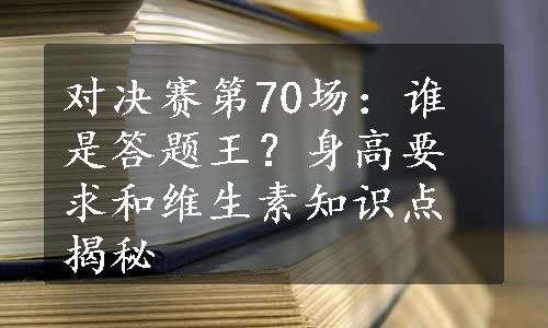 对决赛第70场：谁是答题王？身高要求和维生素知识点揭秘