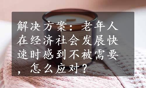 解决方案：老年人在经济社会发展快速时感到不被需要，怎么应对？