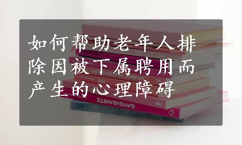 如何帮助老年人排除因被下属聘用而产生的心理障碍