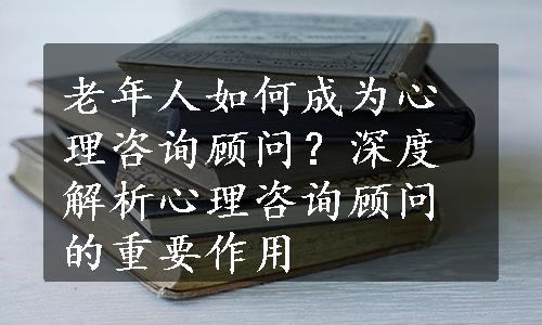 老年人如何成为心理咨询顾问？深度解析心理咨询顾问的重要作用