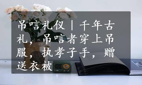 吊唁礼仪｜千年古礼，吊唁者穿上吊服，执孝子手，赠送衣被