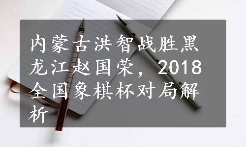 内蒙古洪智战胜黑龙江赵国荣，2018全国象棋杯对局解析