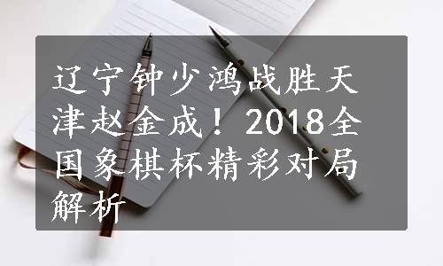 辽宁钟少鸿战胜天津赵金成！2018全国象棋杯精彩对局解析