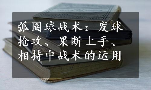 弧圈球战术：发球抢攻、果断上手、相持中战术的运用