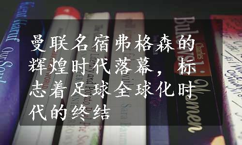 曼联名宿弗格森的辉煌时代落幕，标志着足球全球化时代的终结