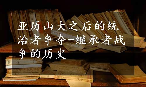 亚历山大之后的统治者争夺-继承者战争的历史