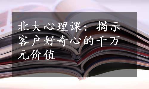 北大心理课：揭示客户好奇心的千万元价值