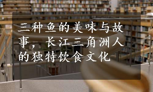 三种鱼的美味与故事，长江三角洲人的独特饮食文化