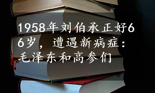 1958年刘伯承正好66岁，遭遇新病症：毛泽东和高参们