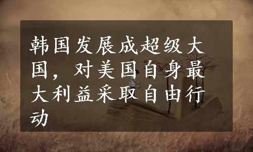 韩国发展成超级大国，对美国自身最大利益采取自由行动