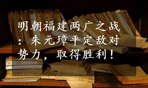 明朝福建两广之战：朱元璋平定敌对势力，取得胜利！