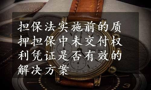 担保法实施前的质押担保中未交付权利凭证是否有效的解决方案